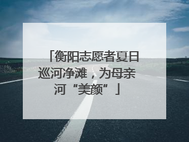 衡阳志愿者夏日巡河净滩，为母亲河“美颜”